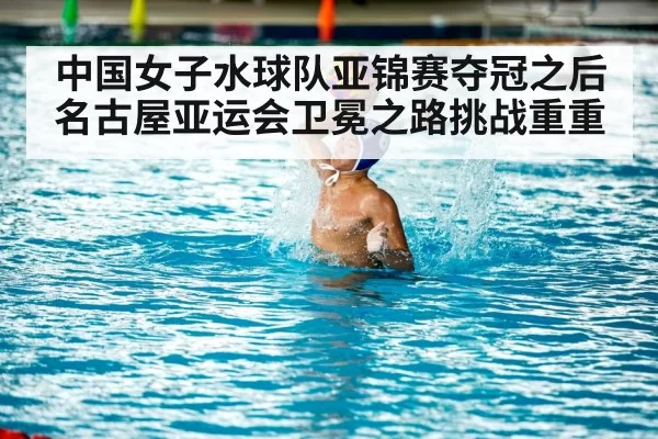 中国女子水球队亚锦赛夺冠之后 名古屋亚运会卫冕之路挑战重重